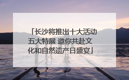 长沙将推出十大活动五大特展 邀你共赴文化和自然遗产日盛宴