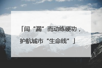 闻“漏”而动练硬功，护航城市“生命线”