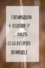 防晒霜前十名的牌子，2025公认好评的防晒霜