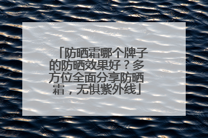 防晒霜哪个牌子的防晒效果好？多方位全面分享防晒霜，无惧紫外线