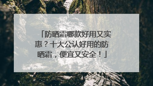 防晒霜哪款好用又实惠？十大公认好用的防晒霜，便宜又安全！
