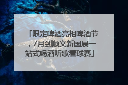 限定啤酒亮相啤酒节，7月到顺义新国展一站式喝酒听歌看球赛