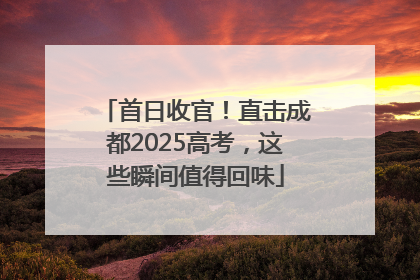 首日收官！直击成都2025高考，这些瞬间值得回味