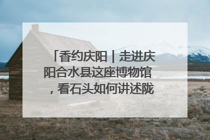 香约庆阳｜走进庆阳合水县这座博物馆，看石头如何讲述陇东千年历史