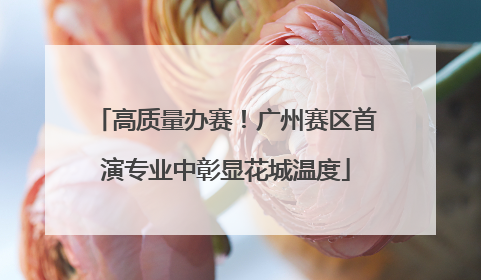 高质量办赛！广州赛区首演专业中彰显花城温度