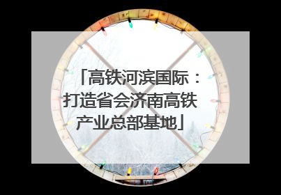高铁河滨国际：打造省会济南高铁产业总部基地