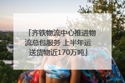 齐铁物流中心推进物流总包服务 上半年运送货物近170万吨