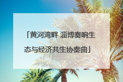 黄河湾畔 淄博奏响生态与经济共生协奏曲