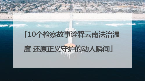 10个检察故事诠释云南法治温度 还原正义守护的动人瞬间