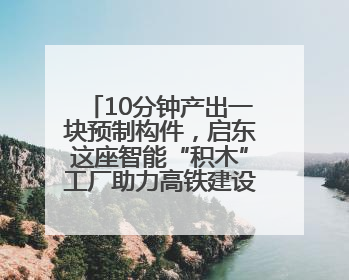 10分钟产出一块预制构件，启东这座智能“积木”工厂助力高铁建设再提速