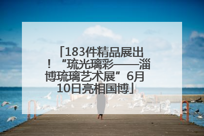 183件精品展出！“琉光璃彩——淄博琉璃艺术展”6月10日亮相国博