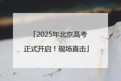 2025年北京高考正式开启！现场直击