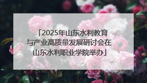 2025年山东水利教育与产业高质量发展研讨会在山东水利职业学院举办