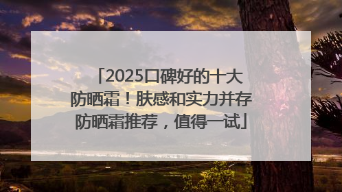 2025口碑好的十大防晒霜！肤感和实力并存防晒霜推荐，值得一试