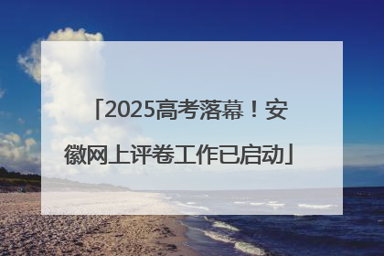 2025高考落幕！安徽网上评卷工作已启动