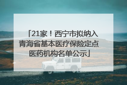 21家！西宁市拟纳入青海省基本医疗保险定点医药机构名单公示