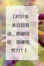 37岁朱一龙官宣喜讯，感谢母校：我继续努力！