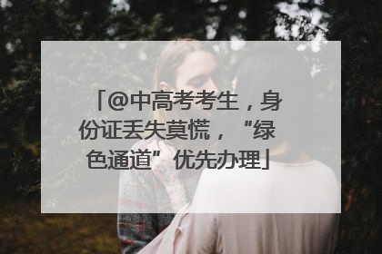 @中高考考生，身份证丢失莫慌，“绿色通道”优先办理